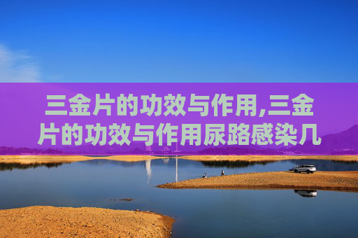 三金片的功效与作用,三金片的功效与作用尿路感染几个疗程