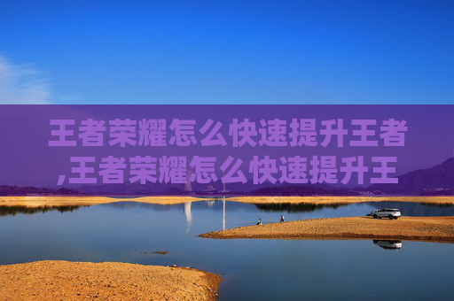 王者荣耀怎么快速提升王者,王者荣耀怎么快速提升王者战力