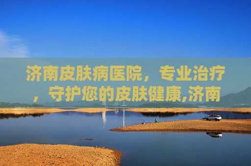 济南皮肤病医院，专业治疗，守护您的皮肤健康,济南皮肤病医院在哪个位置