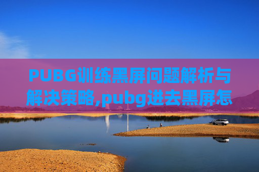 PUBG训练黑屏问题解析与解决策略,pubg进去黑屏怎么解决