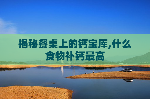 揭秘餐桌上的钙宝库,什么食物补钙最高