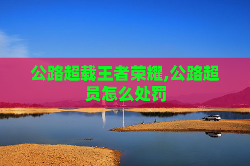 公路超载王者荣耀,公路超员怎么处罚