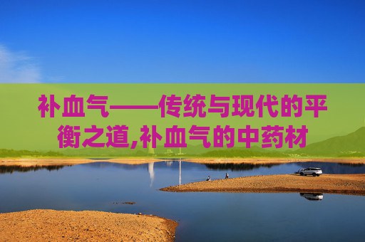 补血气——传统与现代的平衡之道,补血气的中药材