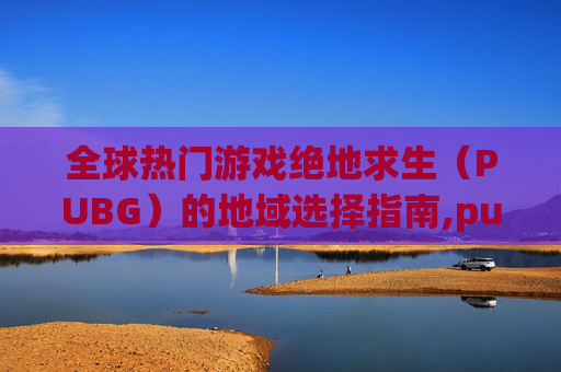全球热门游戏绝地求生（PUBG）的地域选择指南,pubg玩哪个服比较好