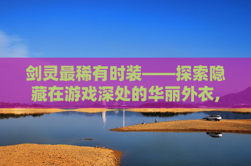 剑灵最稀有时装——探索隐藏在游戏深处的华丽外衣,剑灵最稀有时装是什么