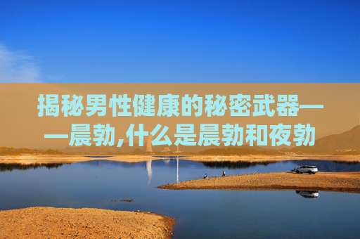 揭秘男性健康的秘密武器——晨勃,什么是晨勃和夜勃呢