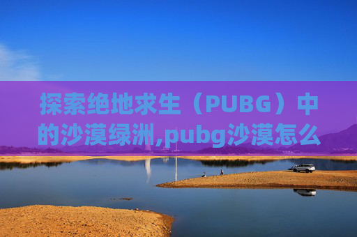 探索绝地求生（PUBG）中的沙漠绿洲,pubg沙漠怎么没了