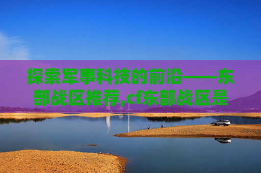探索军事科技的前沿——东部战区推荐,cf东部战区是不是都可以在一起玩