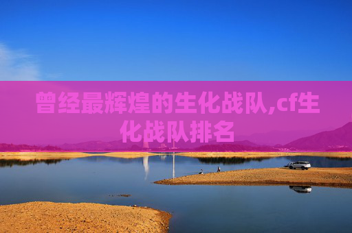 曾经最辉煌的生化战队,cf生化战队排名