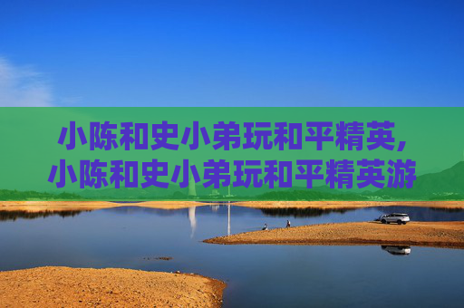 小陈和史小弟玩和平精英,小陈和史小弟玩和平精英游戏