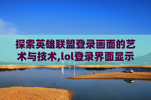 探索英雄联盟登录画面的艺术与技术,lol登录界面显示不全