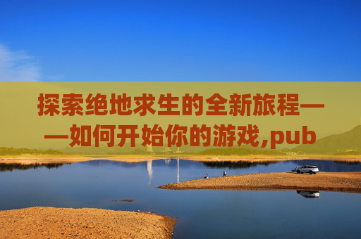 探索绝地求生的全新旅程——如何开始你的游戏,pubg端游打开后怎么开始游戏