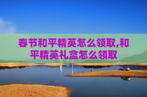春节和平精英怎么领取,和平精英礼盒怎么领取