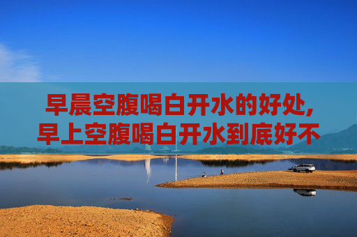 早晨空腹喝白开水的好处,早上空腹喝白开水到底好不好
