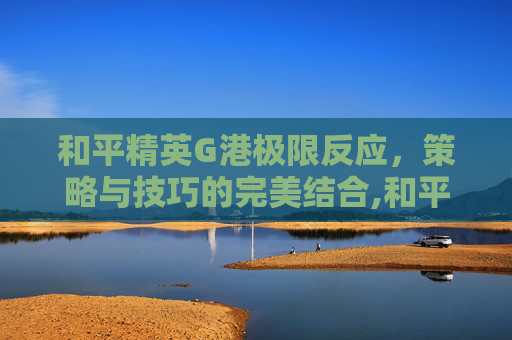 和平精英G港极限反应，策略与技巧的完美结合,和平精英G港地图介绍
