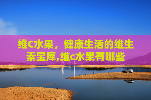 维C水果，健康生活的维生素宝库,维c水果有哪些