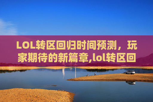 LOL转区回归时间预测，玩家期待的新篇章,lol转区回归什么时候结束