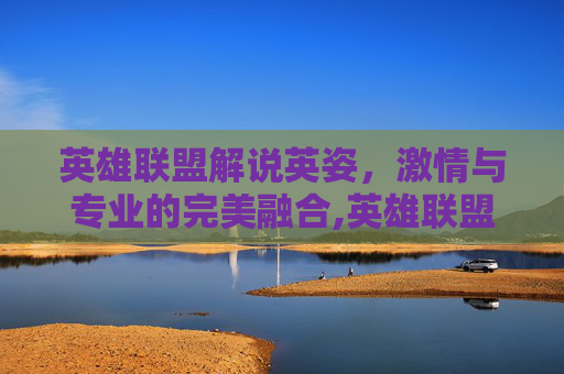 英雄联盟解说英姿，激情与专业的完美融合,英雄联盟游戏解说