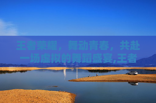 王者荣耀，舞动青春，共赴一场虚拟的舞蹈盛宴,王者荣耀跳舞cos