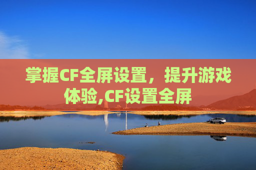 掌握CF全屏设置，提升游戏体验,CF设置全屏