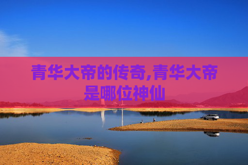 青华大帝的传奇,青华大帝是哪位神仙 青华大帝的传奇,青华大帝是哪位神仙
