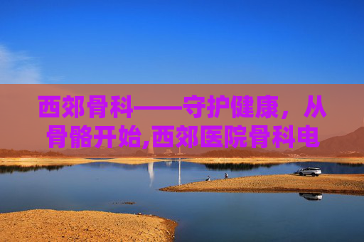 西郊骨科——守护健康,从骨骼开始,西郊医院骨科电话号码 西郊骨科——守护健康,从骨骼开始,西郊医院骨科电话号码