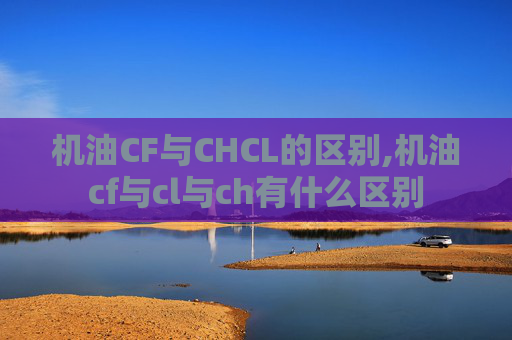 机油CF与CHCL的区别,机油cf与cl与ch有什么区别 机油CF与CHCL的区别,机油cf与cl与ch有什么区别