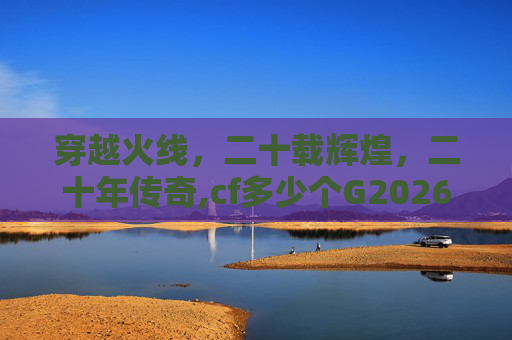 穿越火线,二十载辉煌,二十年传奇,cf多少个G2026 穿越火线,二十载辉煌,二十年传奇,cf多少个G2026