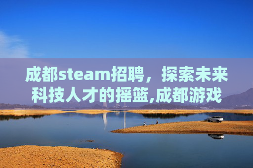 成都steam招聘,探索未来科技人才的摇篮,成都游戏公司招聘 成都steam招聘,探索未来科技人才的摇篮,成都游戏公司招聘