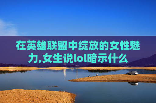 在英雄联盟中绽放的女性魅力,女生说lol暗示什么