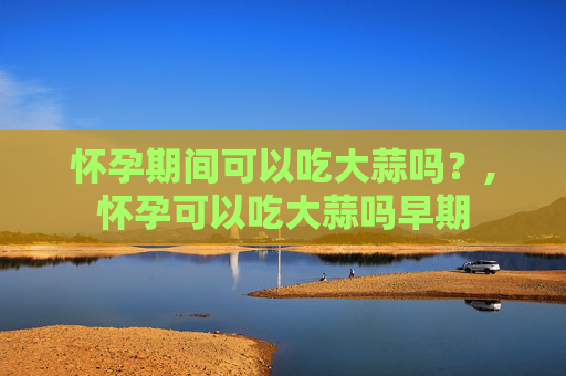 怀孕期间可以吃大蒜吗？,怀孕可以吃大蒜吗早期