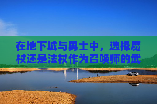 在地下城与勇士中，选择魔杖还是法杖作为召唤师的武器？,dnf召唤师用什么武器