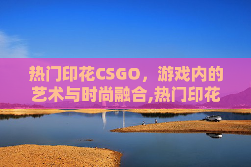 热门印花CSGO，游戏内的艺术与时尚融合,热门印花厂名字推荐