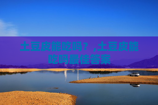 土豆皮能吃吗？,土豆皮能吃吗最佳答案