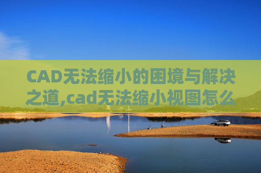 CAD无法缩小的困境与解决之道,cad无法缩小视图怎么办