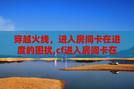 穿越火线，进入房间卡在进度的困扰,cf进入房间卡在进度页面