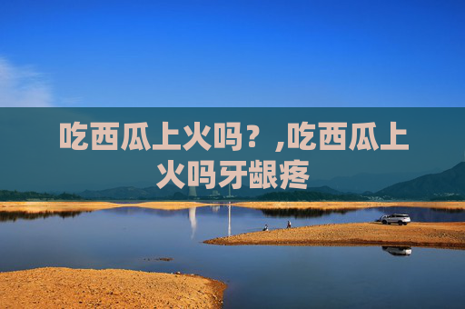 吃西瓜上火吗？,吃西瓜上火吗牙龈疼
