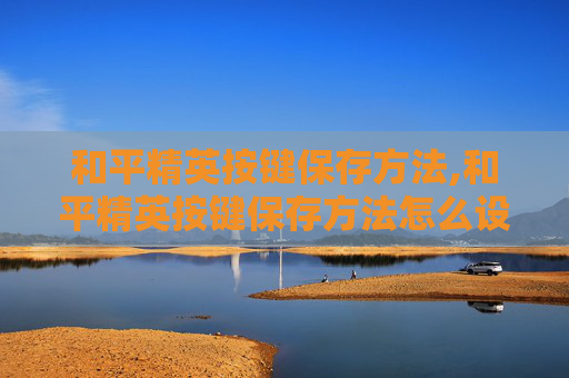 和平精英按键保存方法,和平精英按键保存方法怎么设置