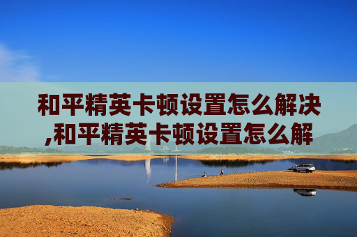 和平精英卡顿设置怎么解决,和平精英卡顿设置怎么解决的