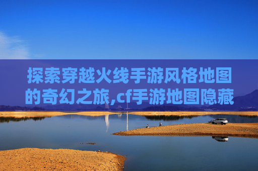 探索穿越火线手游风格地图的奇幻之旅,cf手游地图隐藏彩蛋