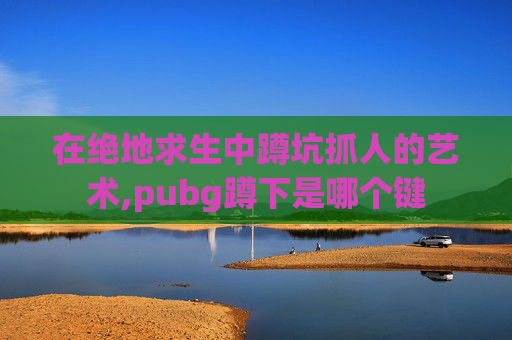 在绝地求生中蹲坑抓人的艺术,pubg蹲下是哪个键