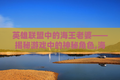 英雄联盟中的海王老婆——揭秘游戏中的神秘角色,海王妻子是谁扮演的