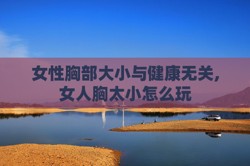 女性胸部大小与健康无关,女人胸太小怎么玩