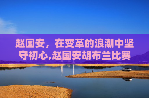 赵国安，在变革的浪潮中坚守初心,赵国安胡布兰比赛视频