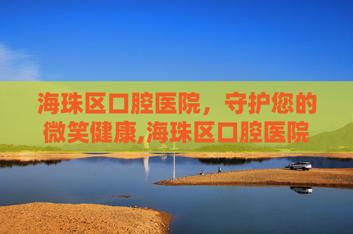 海珠区口腔医院，守护您的微笑健康,海珠区口腔医院开诊时间