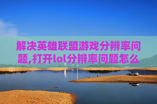 解决英雄联盟游戏分辨率问题,打开lol分辨率问题怎么办