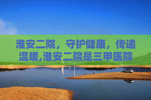 淮安二院，守护健康，传递温暖,淮安二院是三甲医院吗