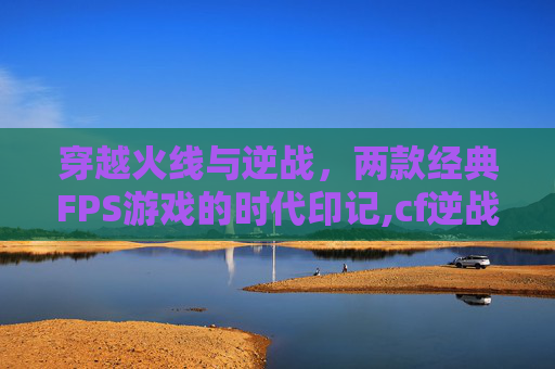 穿越火线与逆战，两款经典FPS游戏的时代印记,cf逆战哪个玩家多