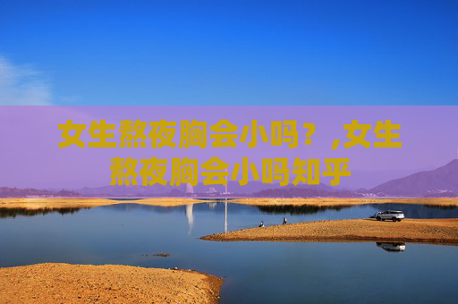 女生熬夜胸会小吗？,女生熬夜胸会小吗知乎