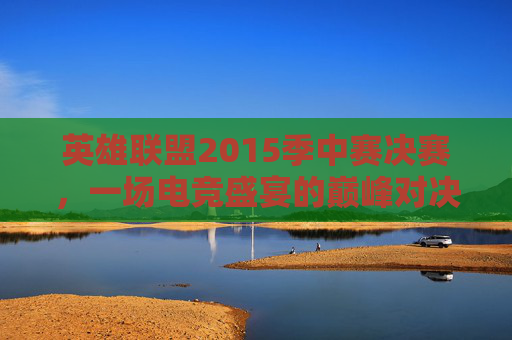 英雄联盟2015季中赛决赛，一场电竞盛宴的巅峰对决,2015lol季中赛冠军赛